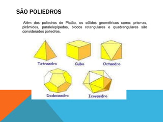 SÃO POLIEDROS 
Além dos poliedros de Platão, os sólidos geométricos como: prismas, 
pirâmides, paralelepípedos, blocos retangulares e quadrangulares são 
considerados poliedros. 
 