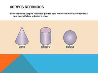 CORPOS REDONDOS 
São chamados corpos redondos por ter pelo menos uma face arredondada 
(em curva)Esfera ,cilindro e cone. 
