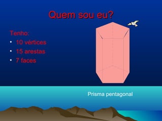 Quem sou eu?
Tenho:
• 10 vértices
• 15 arestas
• 7 faces




                       Prisma pentagonal
 