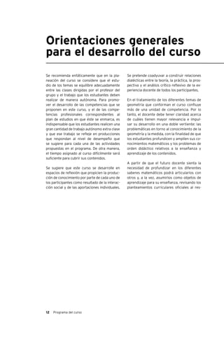 12 Programa del curso
Orientaciones generales
para el desarrollo del curso
Se recomienda enfáticamente que en la pla-
neación del curso se considere que el estu-
dio de los temas se equilibre adecuadamente
entre las clases dirigidas por el profesor del
grupo y el trabajo que los estudiantes deben
realizar de manera autónoma. Para promo-
ver el desarrollo de las competencias que se
proponen en este curso, y el de las compe-
tencias profesionales correspondientes al
plan de estudios en que éste se enmarca, es
indispensable que los estudiantes realicen una
gran cantidad de trabajo autónomo extra clase
y que ese trabajo se refleje en producciones
que respondan al nivel de desempeño que
se sugiere para cada una de las actividades
propuestas en el programa. De otra manera,
el tiempo asignado al curso difícilmente será
suficiente para cubrir sus contenidos.
Se sugiere que este curso se desarrolle en
espacios de reflexión que propicien la produc-
ción de conocimiento por parte de cada uno de
los participantes como resultado de la interac-
ción social y de las aportaciones individuales.
Se pretende coadyuvar a construir relaciones
dialécticas entre la teoría, la práctica, la pros-
pectiva y el análisis crítico reflexivo de la ex-
periencia docente de todos los participantes.
En el tratamiento de los diferentes temas de
geometría que conforman el curso confluye
más de una unidad de competencia. Por lo
tanto, el docente debe tener claridad acerca
de cuáles tienen mayor relevancia e impul-
sar su desarrollo en una doble vertiente: las
problemáticas en torno al conocimiento de la
geometría y la medida, con la finalidad de que
los estudiantes profundicen y amplíen sus co-
nocimientos matemáticos y los problemas de
orden didáctico relativos a la enseñanza y
aprendizaje de los contenidos.
A partir de que el futuro docente sienta la
necesidad de profundizar en los diferentes
saberes matemáticos podrá articularlos con
otros y, a la vez, asumirlos como objetos de
aprendizaje para su enseñanza, revisando los
planteamientos curriculares oficiales al res-
 