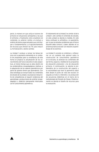 13Geometría: su aprendizaje y enseñanza
pecto, la manera en que actúa el alumno de
primaria en situaciones semejantes a las que
él enfrenta y finalmente cómo enseñaría tal
contenido. Lo anterior remite a la lectura y
análisis de textos especializados que contribu-
yan a fundamentarlos y al aprovechamiento
de recursos que ofrecen las TIC para inducir
su formalización y darles sentido.
La Unidad 1 conduce a revisar los temas bá-
sicos de la geometría elemental en el contex-
to de propuestas para su enseñanza; de esta
forma se propicia la actualización de los co-
nocimientos del futuro docente en esta asigna-
tura, al mismo tiempo que se ubica dentro de
las problemáticas sicopedagógicas relativas a
la adquisición de los saberes geométricos por
parte de quienes tienen que aprenderlos. Con
esta estrategia se revisan todos los contenidos
de estudio de la unidad y se propicia el desarro-
llo de competencias al requerir evidencias del
aprendizaje y producciones de carácter sicope-
dagógico y didáctico plenamente imbricados
con el conocimiento geométrico.
El tratamiento de la Unidad 2 es similar al de la
unidad 1, sólo cambia el contenido de estudio,
en esta unidad se aborda la medida. En este
tema confluyen la aritmética y la geometría,
por lo que se estudian problemas que el futuro
docente debe conocer y saber atender en su
próxima práctica escolar con relación al apren-
dizaje de los alumnos.
La Unidad 3 consiste en sintetizar y reflexio-
nar en un contexto más general sobre la
construcción de conocimiento geométrico
en la escuela, se analizan los contenidos del
eje forma, espacio y medida de los programas
de educación preescolar y los de educación
primaria. A continuación, se aborda la pro-
blemática de la construcción del espacio y
la racionalidad que hace la geometría sobre
éste desde el punto de vista del escolar. En
seguida se trata lo referente a la producción
de secuencias didácticas en el marco de la
metodología del Estudio de Clases. Posterior-
mente se aborda el diseño de recursos para
la evaluación.
Índice
 