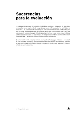 14 Programa del curso
Sugerencias
para la evaluación
La evaluación debe reflejar los niveles de competencia matemática lograda por los futuros do-
centes a través del seguimiento de sus producciones con el fin de ajustar las actividades de
enseñanza a las necesidades de aprendizaje en el marco de los estándares establecidos para
este curso. Las unidades específicas de competencia del curso son el referente básico para este
proceso, por lo que las estrategias utilizadas para lograrlas tendrán que asegurar profundidad y
calidad de los aprendizajes. Es relevante que en este proceso los futuros docentes autoevalúen
sus aprendizajes y reflexionen sobre las ideas propuestas por los otros.
En concordancia con lo antes mencionado, en el apartado “estrategias didácticas y productos”
de cada unidad de aprendizaje se proponen actividades que deberán llevarse a cabo, asimismo
se describen las características del resultado esperado y la forma en que se evaluará el desem-
peño de los futuros docentes.
Índice
 