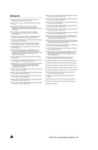 15Geometría: su aprendizaje y enseñanza
Bibliografía
Alsina, C., Burgués, C. y Fortuny, J. Ma. (1999). Invitación a la
didáctica de la geometría. España: Síntesis.
Alsina, C., Pérez, R. y Ruiz, C. (1999). Simetría dinámica. España:
Síntesis.
Cedillo, T., Isoda, M., Chalini, A., Cruz, V. y Vega, E. (2012).
Matemáticas para la Educación Normal. Guía para el
	 aprendizaje y enseñanza de la geometría y la medición. México:
SEP, Pearson.
Clark, D. (2002). Evaluación constructiva en matemáticas.
Pasos prácticos para profesores. México: Grupo Editorial
Iberoamérica.
Chamorro, M.C. y Belmonte, J. (1999). El problema de la medida.
Didáctica de las magnitudes lineales. España: Síntesis.
Chamorro, M.C. (2003). Didáctica de la matemática para educación
primaria. Madrid: Prentice Hall.
Del Olmo, M., Moreno, M., y Gil, F. (1999) Superficie y volumen.
¿Algo más que el trabajo con fórmulas? España: Síntesis.
Grupo Beta. (1999). Proporcionalidad geométrica y semejanza.
España: Síntesis.
Gutiérrez, A. (1990). Una propuesta de fundamentación para
la enseñanza de la geometría: El modelo de Van Hiele. En
Llinares, S.; Sánchez, M.V. (Eds.). Teoría y práctica en educación
matemática (colección Ciencias de la Educación n° 4)
	 (pp. 295-384) Sevilla: Alfar.
Filloy, E. y Zubieta, G. (2001). Geometría. México: Grupo Editorial
Iberoamérica.
Isoda, M. Mathematics Textbook for Secondary School. Geometrical
Topics. University of Tsukuba, Japan: CRICED.
Isoda, M., Arcavi, A. y Lorca, A. (2007b).El estudio de clase japonés
en matemáticas. Su importancia para el mejoramiento de
los aprendizajes en el escenario global. Chile: Ediciones
Universitarias de Valparaíso.
Isoda, M. y Cedillo, T. (Eds.). Matemáticas para la Educación Normal.
Tomo I. México: Pearson, SEP.
Isoda, M. y Cedillo, T. (Eds.). Matemáticas para la Educación Normal.
Tomo II, Vol. 1. México: Pearson, SEP.
Isoda, M. y Cedillo, T. (Eds.). Matemáticas para la Educación Normal.
Tomo II, Vol. 2. México: Pearson, SEP.
Isoda, M. y Cedillo, T. (Eds.). Matemáticas para la Educación Normal.
Tomo III, Vol. 1. México: Pearson, SEP.
Isoda, M. y Cedillo, T. (Eds.). Matemáticas para la Educación Normal.
Tomo III, Vol. 2. México: Pearson, SEP.
Isoda, M. y Cedillo, T. (Eds.). Matemáticas para la Educación Normal.
Tomo IV, Vol. 1. México: Pearson, SEP.
Isoda, M. y Cedillo, T. (Eds.). Matemáticas para la Educación Normal.
Tomo IV, Vol. 2. México: Pearson, SEP.
Isoda, M. y Cedillo, T. (Eds.). Matemáticas para la Educación Normal.
Tomo V, Vol. 1. México: Pearson.
Isoda, M. y Cedillo, T. (Eds.). Matemáticas para la Educación Normal.
Tomo V, Vol. 2. México: Pearson, SEP.
Isoda, M. y Cedillo, T. (Eds.). Matemáticas para la Educación Normal.
Tomo VI, Vol. 1. México: Pearson, SEP.
Isoda, M. y Cedillo, T. (Eds.). Matemáticas para la Educación Normal.
Tomo VI, Vol. 2. México: Pearson, SEP.
Isoda, M. et al (2007a). Japanese Lesson Study in Mathematics. Its
impact, diversity and potential for educational improvement.
Singapure: World scientific publishing.
Isoda, M. y Olfos, R. (2009). El enfoque de resolución de problemas
en la enseñanza de la matemática a partir del estudio de clase.
Chile: Ediciones Universitarias de Valparaíso.
Lovell, K. (1977). Desarrollo de los conceptos básicos matemáticos y
científicos en los niños. Madrid: Ed. Morata.
Lucio, G. et al. (1990). Un poco de geometría. (manuscrito) México:
UNAM. Facultad de Ciencias.
Sadovsky, P. (2005). La teoría de situaciones didácticas: un marco
para pensar y actuar la enseñanza de la matemática. En
Reflexiones teóricas para la educación matemática. Buenos
Aires: Libros Del Zorzal.
Secretaría de Educación Pública (SEP). (2004). Fichero de
actividades didácticas. Matemáticas de Secundaria.
SEP (2006). Matemáticas I, 1er. Grado. Volumen 1, Telesecundaria.
SEP (2006). Matemáticas I, 1er. Grado. Volumen 2, Telesecundaria.
SEP (2007). Matemáticas II, 2o Grado. Volumen 1, Telesecundaria.
SEP (2007). Matemáticas II, 2o Grado. Volumen 2, Telesecundaria.
SEP (2008). Matemáticas III, 3er. Grado. Volumen 1. Telesecundaria.
SEP (2011). Programas de Estudio 2011, Guía para el Maestro.
Educación Básica Primaria. México.
SEP (2011). Plan de estudios 2011, Educación Básica Primaria.
México.
SEP (2011). Programa de Estudio 2011. Guía para la Educadora.
SEP (2011). Plan de Estudios 2011, Educación Básica Preescolar.
SEP (2011). Acuerdo 592.
Índice
 