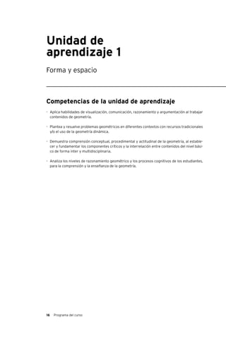 16 Programa del curso
Unidad de
aprendizaje 1
Forma y espacio
Competencias de la unidad de aprendizaje
-	 Aplica habilidades de visualización, comunicación, razonamiento y argumentación al trabajar
contenidos de geometría.
-	 Plantea y resuelve problemas geométricos en diferentes contextos con recursos tradicionales
y/o el uso de la geometría dinámica.
-	 Demuestra comprensión conceptual, procedimental y actitudinal de la geometría, al estable-
cer y fundamentar los componentes críticos y la interrelación entre contenidos del nivel bási-
co de forma inter y multidisciplinaria.
-	 Analiza los niveles de razonamiento geométrico y los procesos cognitivos de los estudiantes,
para la comprensión y la enseñanza de la geometría.
 