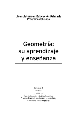 Geometría:
su aprendizaje
y enseñanza
Licenciatura en Educación Primaria
Programa del curso
Semestre: 3
Horas: 6
Créditos: 7.5
Trayecto formativo y ámbitos formativos:
Preparación para la enseñanza y el aprendizaje
Carácter del curso: obligatorio
 