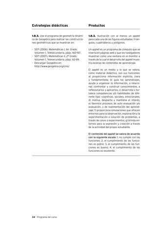 34 Programa del curso
Estrategias didácticas Productos
1.8.3. Ilustración con al menos un applet
para cada una de las figuras estudiadas: trián-
gulos, cuadriláteros y polígonos.
Un applet es un programa de cómputo que se
inserta en páginas web y que los navegadores
muestran como una ventana en el monitor a
través de la cual el desarrollo del applet mues-
tra escenas de contenidos de aprendizaje.
El applet es un medio y lo que se valora,
como material didáctico, son sus funciones:
a) proporciona información explícita, clara
y fundamentada; b) guía los aprendizajes,
ayuda a organizar la información, a relacio-
nar, confrontar y construir conocimientos, a
reflexionarlos y aplicarlos; c) desarrolla o for-
talece competencias y/o habilidades de dife-
rente tipo: cognitivas, sociales, emocionales;
d) motiva, despierta y mantiene el interés;
e) favorece procesos de auto evaluación y/o
evaluación, y de realimentación del aprendi-
zaje; f) proporciona simulaciones que ofrecen
entornos para la observación, exploración y la
experimentación o solución de problemas, a
través de casos o experimentos; g) brinda en-
tornos para la expresión y creación a través
de la actividad del propio estudiante.
El contenido del applet se valora de acuerdo
con la siguiente escala: 1, no cumple con las
funciones; 2, el cumplimiento de las funcio-
nes es pobre; 3, el cumplimiento de las fun-
ciones es bueno; 4, el cumplimiento de las
funciones es excelente.
1.8.3. Use el programa de geometría dinámi-
ca de Geogebra para realizar las construccio-
nes geométricas que se muestran en:
-	 SEP (2006), Matemáticas I, 1er. Grado.
Volumen 1, Telesecundaria, págs. 160-167.
-	 SEP (2007), Matemáticas II, 2º Grado.
Volumen 1, Telesecundaria, págs. 62-69.
-	 Descargar Geogebra en:
	 http://www.geogebra.org/cms/
 