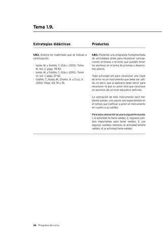 36 Programa del curso
Tema 1.9.
Estrategias didácticas
1.9.1. Analice los materiales que se indican a
continuación:
-	 Isoda, M. y Cedillo, T. (Eds.). (2012). Tomo
III, Vol. 2, págs. 78-83.
-	 Isoda, M. y Cedillo, T. (Eds.). (2012). Tomo
VI, Vol. 1, págs. 37-42.
-	 Cedillo, T., Isoda, M., Chalini, A. y Cruz, V.
(2012). Págs. 40, 74 y 76.
Productos
1.9.1. Presenta una propuesta fundamentada
de actividades útiles para reconocer concep-
ciones erróneas o errores que pueden tener
los alumnos en el tema de prismas y desarro-
llos planos.
Toda actividad útil para reconocer una clase
de error es un instrumento que debe ser váli-
do, es decir, que al aplicarlo debe servir para
reconocer lo que su autor dice que reconoce
en alumnos de un nivel educativo definido.
La valoración de este instrumento será me-
diante jueces. Los jueces son especialistas en
el campo que califican a priori el instrumento
en cuanto a su validez.
Para esta valoración se usa la siguiente escala:
1, la actividad no tiene validez; 2, requiere cam-
bios importantes para tener validez; 3, con
algunos cambios menores la actividad tendrá
validez; 4, la actividad tiene validez.
 