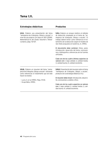 40 Programa del curso
Tema 1.11.
Estrategias didácticas
1.11.1. Elabore una presentación del tema
“semejanza de triángulos. Dibujo a escala” a
nivel de secundaria con base en SEP (2008).
Matemáticas III, 3er. Grado. Volumen 1, Telese-
cundaria, págs. 112-127.
1.11.2. Elabore un resumen del tema “seme-
janza de triángulos. Dibujo a escala” utilizando
como referencias el tratamiento que de éste
hacen los textos:
-	 Lucio, G. et al (1990). Págs. 19-30.
-	 Grupo Beta. (1999).
Productos
1.11.1. Elabore un ensayo relativo al método
de deducción empleado en el tema de “se-
mejanza de triángulos. Dibujo a escala”. El
trabajo deberá tener como referencia el tra-
tamiento de la deducción según El modelo de
Van Hiele propuesto en Gutiérrez, A. (1990).
El documento debe contener: título, autor,
introducción, desarrollo del tema, conclusio-
nes y bibliografía o referencias de las fuentes
utilizadas.
Cada uno de los cuatro últimos aspectos se
valoran con: 1, baja calidad; 2, calidad media;
3, calidad buena; 4, calidad excelente.
1.11.2. Presentación del resumen sobre el tema
“semejanza de triángulos. Dibujo a escala”,
producto de la estrategia didáctica 1.11.2.
El resumen debe incluir: introducción, desarro-
llo, conclusiones y análisis crítico.
Cada uno de los cuatro aspectos se valoran
con: 1, baja calidad; 2, calidad media; 3, cali-
dad buena; 4, calidad excelente.
 
