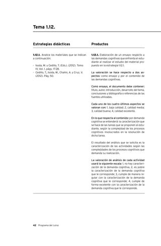 42 Programa del curso
Tema 1.12.
Estrategias didácticas
1.12.1. Analice los materiales que se indican
a continuación:
-	 Isoda, M. y Cedillo, T. (Eds.). (2012). Tomo
IV, Vol. 1, págs. 17-28.
-	 Cedillo, T., Isoda, M., Chalini, A. y Cruz, V.
(2012). Pág. 50.
Productos
1.12.1. Elaboración de un ensayo respecto a
las demandas cognitivas que enfrenta el estu-
diante al realizar el estudio del material pro-
puesto en la estrategia 1.12.1.
La valoración se hace respecto a dos as-
pectos: como ensayo y por el contenido de
las demandas cognitivas.
Como ensayo, el documento debe contener:
título, autor, introducción, desarrollo del tema,
conclusiones y bibliografía o referencias de las
fuentes utilizadas.
Cada uno de los cuatro últimos aspectos se
valoran con: 1, baja calidad; 2, calidad media;
3, calidad buena; 4, calidad excelente.
En lo que respecta al contenido: por demanda
cognitiva se entenderá: la caracterización que
se hace de las tareas que se proponen al estu-
diante, según la complejidad de los procesos
cognitivos involucrados en la resolución de
dicha tarea.
El resultado del análisis que se solicita es la
caracterización de las actividades según las
complejidades de los procesos cognitivos que
demanda su realización.
La valoración de análisis de cada actividad
usará la siguiente escala: 1, no hay caracteri-
zación de la demanda cognitiva, 2, es pobre
la caracterización de la demanda cognitiva
que le corresponde; 3, cumple de manera re-
gular con la caracterización de la demanda
cognitiva que le corresponde; 4, cumple de
forma excelente con la caracterización de la
demanda cognitiva que le corresponde.
 