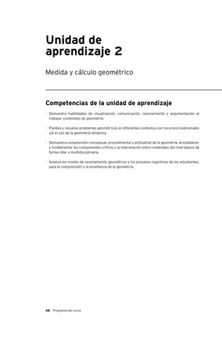 48 Programa del curso
Unidad de
aprendizaje 2
Medida y cálculo geométrico
Competencias de la unidad de aprendizaje
-	 Demuestra habilidades de visualización, comunicación, razonamiento y argumentación al
trabajar contenidos de geometría.
-	 Plantea y resuelve problemas geométricos en diferentes contextos con recursos tradicionales
y/o el uso de la geometría dinámica.
-	 Demuestra comprensión conceptual, procedimental y actitudinal de la geometría, al establecer
y fundamentar los componentes críticos y la interrelación entre contenidos del nivel básico de
forma inter y multidisciplinaria.
-	 Analiza los niveles de razonamiento geométrico y los procesos cognitivos de los estudiantes,
para la comprensión y la enseñanza de la geometría.
 