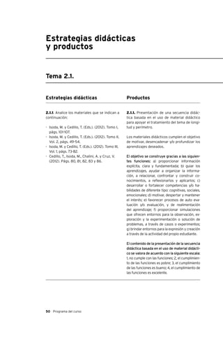 50 Programa del curso
Estrategias didácticas
y productos
Tema 2.1.
Estrategias didácticas
2.1.1. Analice los materiales que se indican a
continuación:
-	 Isoda, M. y Cedillo, T. (Eds.). (2012). Tomo I,
págs. 101-107.
-	 Isoda, M. y Cedillo, T. (Eds.). (2012). Tomo II,
Vol. 2, págs. 49-54.
-	 Isoda, M. y Cedillo, T. (Eds.). (2012). Tomo III,
Vol. 1, págs. 73-82.
-	 Cedillo, T., Isoda, M., Chalini, A. y Cruz, V.
(2012). Págs. 80, 81, 82, 83 y 86.
Productos
2.1.1. Presentación de una secuencia didác-
tica basada en el uso de material didáctico
para apoyar el tratamiento del tema de longi-
tud y perímetro.
Los materiales didácticos cumplen el objetivo
de motivar, desencadenar y/o profundizar los
aprendizajes deseados.
El objetivo se construye gracias a las siguien-
tes funciones: a) proporcionar información
explícita, clara y fundamentada; b) guiar los
aprendizajes, ayudar a organizar la informa-
ción, a relacionar, confrontar y construir co-
nocimientos, a reflexionarlos y aplicarlos; c)
desarrollar o fortalecer competencias y/o ha-
bilidades de diferente tipo: cognitivas, sociales,
emocionales; d) motivar, despertar y mantener
el interés; e) favorecer procesos de auto eva-
luación y/o evaluación, y de realimentación
del aprendizaje; f) proporcionar simulaciones
que ofrecen entornos para la observación, ex-
ploración y la experimentación o solución de
problemas, a través de casos o experimentos;
g) brindar entornos para la expresión y creación
a través de la actividad del propio estudiante.
El contenido de la presentación de la secuencia
didáctica basada en el uso de material didácti-
co se valora de acuerdo con la siguiente escala:
1, no cumple con las funciones; 2, el cumplimien-
to de las funciones es pobre; 3, el cumplimiento
de las funciones es bueno; 4, el cumplimiento de
las funciones es excelente.
 