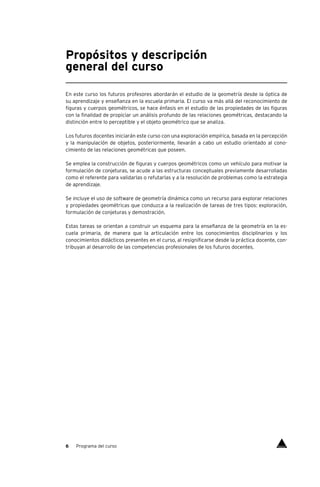 6 Programa del curso
Propósitos y descripción
general del curso
En este curso los futuros profesores abordarán el estudio de la geometría desde la óptica de
su aprendizaje y enseñanza en la escuela primaria. El curso va más allá del reconocimiento de
figuras y cuerpos geométricos, se hace énfasis en el estudio de las propiedades de las figuras
con la finalidad de propiciar un análisis profundo de las relaciones geométricas, destacando la
distinción entre lo perceptible y el objeto geométrico que se analiza.
Los futuros docentes iniciarán este curso con una exploración empírica, basada en la percepción
y la manipulación de objetos, posteriormente, llevarán a cabo un estudio orientado al cono-
cimiento de las relaciones geométricas que poseen.
Se emplea la construcción de figuras y cuerpos geométricos como un vehículo para motivar la
formulación de conjeturas, se acude a las estructuras conceptuales previamente desarrolladas
como el referente para validarlas o refutarlas y a la resolución de problemas como la estrategia
de aprendizaje.
Se incluye el uso de software de geometría dinámica como un recurso para explorar relaciones
y propiedades geométricas que conduzca a la realización de tareas de tres tipos: exploración,
formulación de conjeturas y demostración.
Estas tareas se orientan a construir un esquema para la enseñanza de la geometría en la es-
cuela primaria, de manera que la articulación entre los conocimientos disciplinarios y los
conocimientos didácticos presentes en el curso, al resignificarse desde la práctica docente, con-
tribuyan al desarrollo de las competencias profesionales de los futuros docentes.
Índice
 