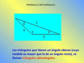 TRIÁNGULO OBTUSÁNGULO 
Los triángulos que tienen un ángulo obtuso (cuya 
medida es mayor que la de un ángulo recto), se 
llaman triángulos obtusángulos . 
 
