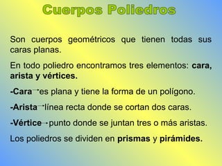 Son cuerpos geométricos que tienen todas sus 
caras planas. 
En todo poliedro encontramos tres elementos: cara, 
arista y vértices. 
-Cara es plana y tiene la forma de un polígono. 
-Arista línea recta donde se cortan dos caras. 
-Vértice punto donde se juntan tres o más aristas. 
Los poliedros se dividen en prismas y pirámides. 
 