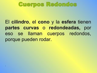 El cilindro, el cono y la esfera tienen 
partes curvas o redondeadas, por 
eso se llaman cuerpos redondos, 
porque pueden rodar. 
. 
 