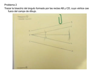 Problema 2
Trazar la bisectriz del ángulo formado por las rectas AB y CD, cuyo vértice cae
fuera del campo de dibujo.
 
