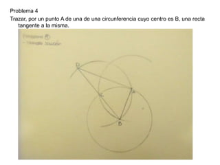 Problema 4
Trazar, por un punto A de una de una circunferencia cuyo centro es B, una recta
tangente a la misma.
 