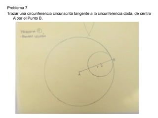 Problema 7
Trazar una circunferencia circunscrita tangente a la circunferencia dada, de centro
A por el Punto B.
 