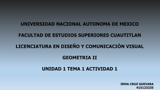 UNIVERSIDAD NACIONAL AUTONOMA DE MEXICO
FACULTAD DE ESTUDIOS SUPERIORES CUAUTITLAN
LICENCIATURA EN DISEÑO Y COMUNICACIÓN VISUAL
GEOMETRIA II
UNIDAD 1 TEMA 1 ACTIVIDAD 1
IRMA CRUZ GUEVARA
415123235
 