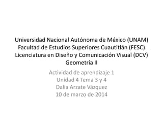 Universidad Nacional Autónoma de México (UNAM)
Facultad de Estudios Superiores Cuautitlán (FESC)
Licenciatura en Diseño y Comunicación Visual (DCV)
Geometría II
Actividad de aprendizaje 1
Unidad 4 Tema 3 y 4
Dalia Arzate Vázquez
10 de marzo de 2014
 