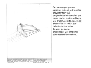 De manera que queden
paralelas entre si, se trazan las
proyectantes y sus
proyecciones horizontales que
pasen por los puntos análogos
y se crucen, de esta manera se
encuentran las líneas que
delimitarán la sombra.
Se unen los puntos
encontrados y se ambienta
para trazar la lámina final.
 