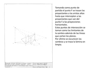 Tomando como punto de
partida el punto F se trazan las
proyectantes a las aristas altas
hasta que intercepten a las
proyectantes que van del
punto f a las proyecciones
horizontales.
Estos puntos de intersección se
toman como las limitantes de
la sombra además de las líneas
que cortan los planos.
Por último se oscurecen las
sombras y se traza la lámina en
limpio.
 