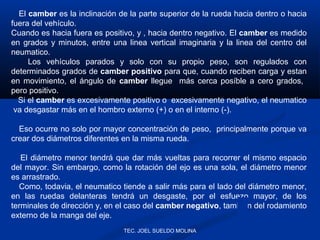 El camber es la inclinación de la parte superior de la rueda hacia dentro o hacia
fuera del vehículo.
Cuando es hacia fuera es positivo, y , hacia dentro negativo. El camber es medido
en grados y minutos, entre una linea vertical imaginaria y la linea del centro del
neumatico.
Los vehículos parados y solo con su propio peso, son regulados con
determinados grados de camber positivo para que, cuando reciben carga y estan
en movimiento, el ángulo de camber llegue más cerca posíble a cero grados,
pero positivo.
Si el camber es excesivamente positivo o excesivamente negativo, el neumatico
va desgastar más en el hombro externo (+) o en el interno (-).
Eso ocurre no solo por mayor concentración de peso, principalmente porque va
crear dos diámetros diferentes en la misma rueda.
El diámetro menor tendrá que dar más vueltas para recorrer el mismo espacio
del mayor. Sin embargo, como la rotación del ejo es una sola, el diámetro menor
es arrastrado.
Como, todavia, el neumatico tiende a salir más para el lado del diámetro menor,
en las ruedas delanteras tendrá un desgaste, por el esfuezo mayor, de los
terminales de dirección y, en el caso del camber negativo, también del rodamiento
externo de la manga del eje.
TEC. JOEL SUELDO MOLINA

 