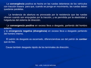 La convergência positiva es hecha en las ruedas delanteras de los vehículos
con tracción trasera para que, cuando se ponga en movimiento, las ruedas deben
quedarse paralelas.
La tendencia de abertura es provocada por la resistencia que las ruedas
ofrecen cuando son empujadas por la tracción, y es permitida por la elasticidad y
holgaduras del sistema de dirección.
La convergencia positiva en exceso lleva a desgaste, partiendo del hombro
externo,
y la onvergencia negativa (divergência) en exceso lleva a desgaste partiendo
del hombro interno.
El patrón de desgaste es escamado, diferenciandose asi del patrón de camber
que es liso.
Causa también desgaste rápido de los terminales de dirección.

TEC. JOEL SUELDO MOLINA

 