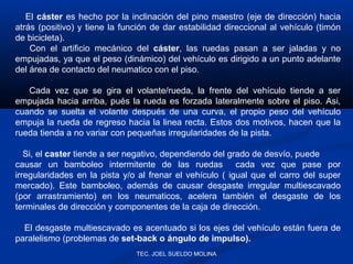 El cáster es hecho por la inclinación del pino maestro (eje de dirección) hacia
atrás (positivo) y tiene la función de dar estabilidad direccional al vehículo (timón
de bicicleta).
Con el artificio mecánico del cáster, las ruedas pasan a ser jaladas y no
empujadas, ya que el peso (dinámico) del vehículo es dirigido a un punto adelante
del área de contacto del neumatico con el piso.
Cada vez que se gira el volante/rueda, la frente del vehículo tiende a ser
empujada hacia arriba, pués la rueda es forzada lateralmente sobre el piso. Asi,
cuando se suelta el volante después de una curva, el propio peso del vehículo
empuja la rueda de regreso hacia la linea recta. Estos dos motivos, hacen que la
rueda tienda a no variar con pequeñas irregularidades de la pista.
Si, el caster tiende a ser negativo, dependiendo del grado de desvío, puede
causar un bamboleo intermitente de las ruedas cada vez que pase por
irregularidades en la pista y/o al frenar el vehículo ( igual que el carro del super
mercado). Este bamboleo, además de causar desgaste irregular multiescavado
(por arrastramiento) en los neumaticos, acelera también el desgaste de los
terminales de dirección y componentes de la caja de dirección.
El desgaste multiescavado es acentuado si los ejes del vehículo están fuera de
paralelismo (problemas de set-back o ángulo de impulso).
TEC. JOEL SUELDO MOLINA

 