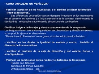 * COMO ANALISAR UN VEHÍCULO?
- Verificar la presión de los neumaticos, o el sistema de llenar automático
(rodo-calibradores).
Las diferencias de presión causan desgaste irregulare en los neumaticos
(en el centro o los hombros ) y fatiga prematura de la carcasa, disminuyendo la
cantidad de rencauche y aumentando el consumo de combustible.
-Verificar holgura de los ejes y demás componentes de la suspensión.
Las holguras tienen tolerancias que deben ser observadas, y si están en exceso,
no es posible ejecutar el alineamiento.
“Mantenimiento Preventivo” no es gasto, si no beneficio para los flotistas
- Verificar en los duales la igualdad de modelo y marca,
diametro de los neumaticos

también el

- Verificar el centrado de la caja de dirección y del volante, frenos y
amortiguadores.
- Verificar las condiciones de las ruedas y el balanceo de las mismas
Ruedas con defectos;
Tambores de frenos ovalados;
Orificios excéntricos , etc.
TEC. JOEL SUELDO MOLINA

 