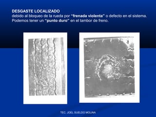 DESGASTE LOCALIZADO
debido al bloqueo de la rueda por “frenada violenta” o defecto en el sistema.
Podemos tener un “punto duro” en el tambor de freno.

TEC. JOEL SUELDO MOLINA

 
