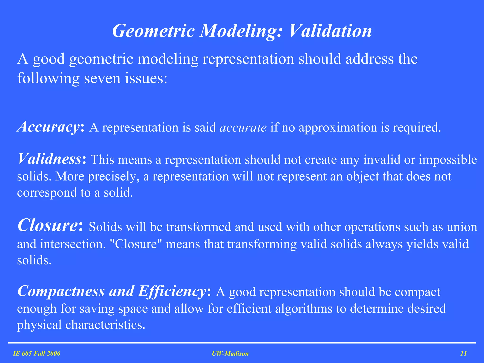 Geometric Modeling: Validation IE 605 Fall 2006 UW-Madison A good geometric modeling representation should address the following seven issues:   Accuracy :  A representation is said  accurate  if no approximation is required.  Validness :   This means a representation should not create any invalid or impossible solids. More precisely, a representation will not represent an object that does not correspond to a solid.  Closure :  Solids will be transformed and used with other operations such as union and intersection. &quot;Closure&quot; means that transforming valid solids always yields valid solids.   Compactness and Efficiency :  A good representation should be compact enough for saving space and allow for efficient algorithms to determine desired physical characteristics .  