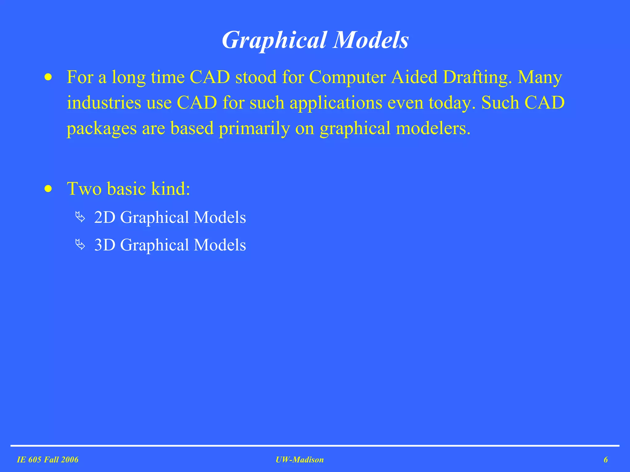 For a long time CAD stood for Computer Aided Drafting. Many industries use CAD for such applications even today. Such CAD packages are based primarily on graphical modelers. Two basic kind: 2D Graphical Models 3D Graphical Models Graphical Models IE 605 Fall 2006 UW-Madison 