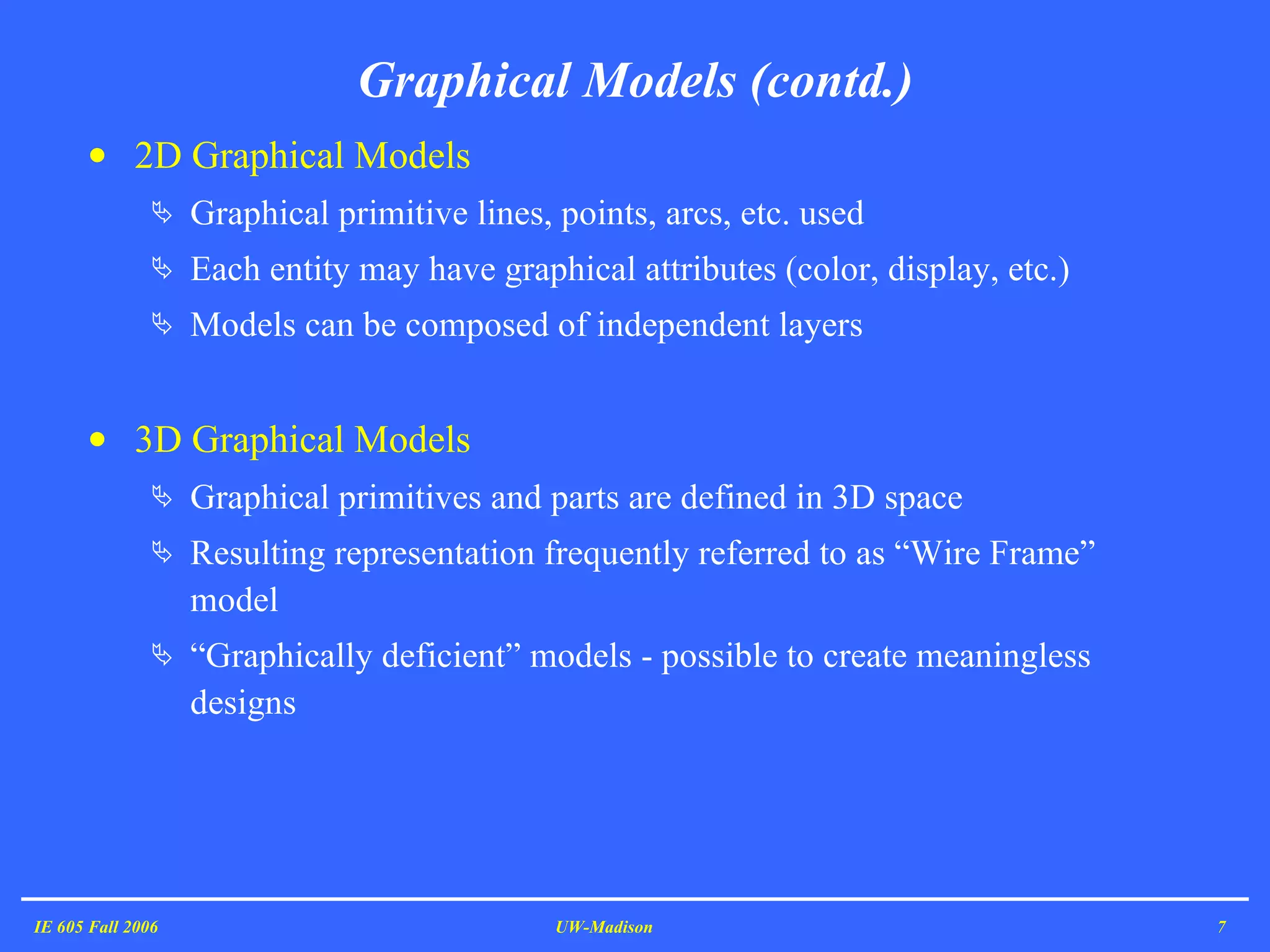 Graphical Models (contd.) 2D Graphical Models  Graphical primitive lines, points, arcs, etc. used  Each entity may have graphical attributes (color, display, etc.)  Models can be composed of independent layers 3D Graphical Models Graphical primitives and parts are defined in 3D space Resulting representation frequently referred to as “Wire Frame” model “ Graphically deficient” models - possible to create meaningless designs IE 605 Fall 2006 UW-Madison 