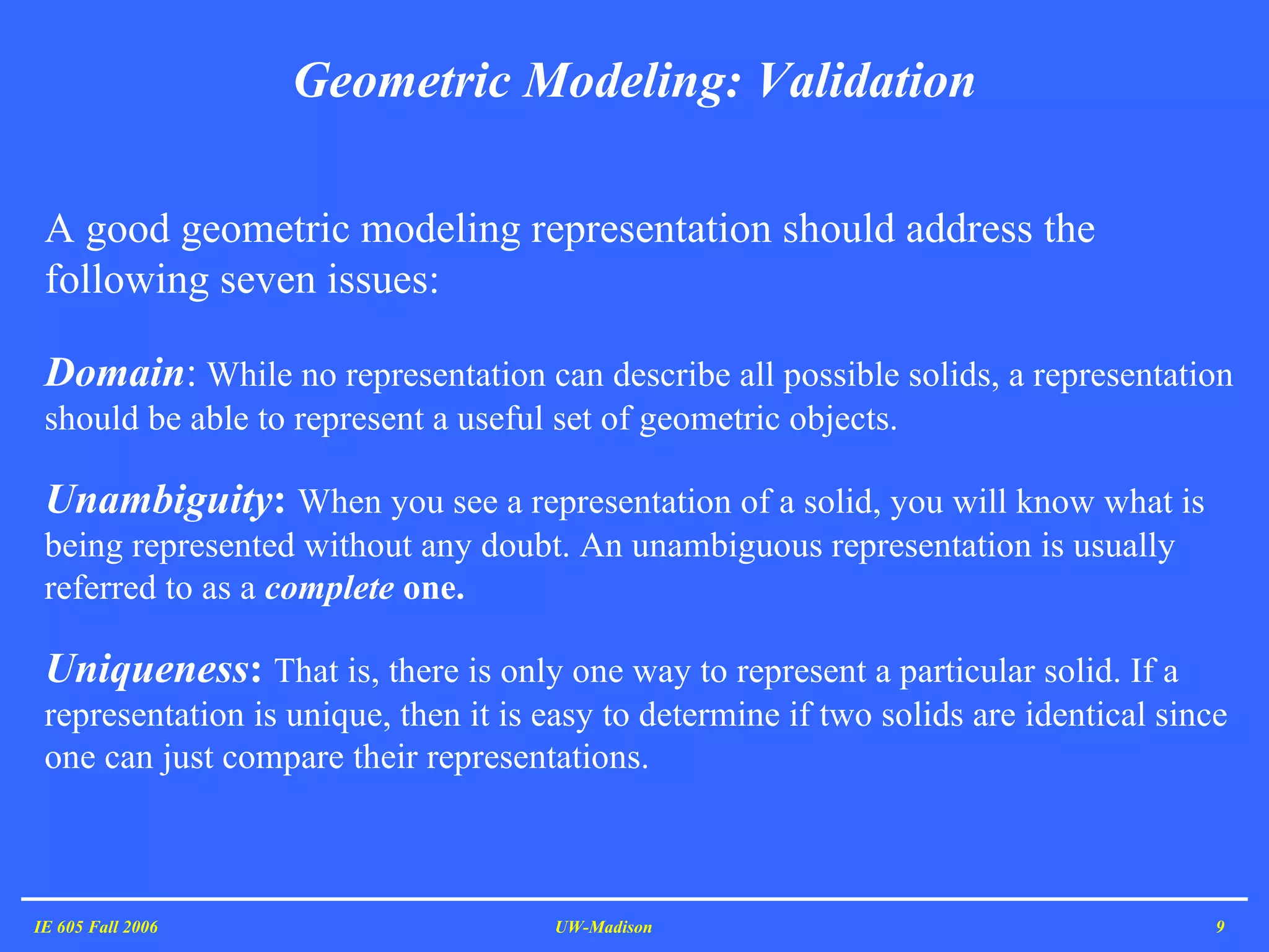 Geometric Modeling: Validation IE 605 Fall 2006 UW-Madison A good geometric modeling representation should address the following seven issues:   Domain :  While no representation can describe all possible solids, a representation should be able to represent a useful set of geometric objects.  Unambiguity :  When you see a representation of a solid, you will know what is being represented without any doubt. An unambiguous representation is usually referred to as a  complete  one.  Uniqueness :  That is, there is only one way to represent a particular solid. If a representation is unique, then it is easy to determine if two solids are identical since one can just compare their representations.  