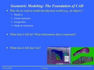 Geometric Modeling: The Foundation of CAD Why do we want to model the physical world (e.g., an object) ?  Model is: Extract/represent: George Box: Model & simulation What does CAD do? What information does it represent? What does CAD don’t do?  IE 605 Fall 2006 UW-Madison 