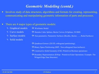 Geometric Modeling (contd.) Involves study of data structures, algorithms and formats for creating, representing, communicating and manipulating geometric information of parts and processes. There are 4 major types of geometric models: Graphical models     Wireframe Model Curve models     Hermite Cubic Splines; Bezier Curves; B-Splines, NURBS Surface models     Non-parametric; Parametric Surfaces (Bicubic, Bezier, …., Ruled Surfaces) Solid models    Quadtrees/Octrees (2D/3D, orthogonal partitioning);      Binary Space Partitioning (BSP;  Non-orthogonal lines/surfaces);      Constructive Solid Geometry (CSG: Primitives/Boolean operations)      Boundary Representation (B-Rep:  Primitives/Euler Operations: Example: The    Winged-Edge Data Structure) IE 605 Fall 2006 UW-Madison 