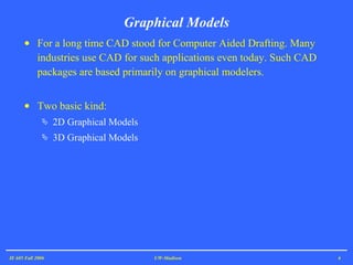 For a long time CAD stood for Computer Aided Drafting. Many industries use CAD for such applications even today. Such CAD packages are based primarily on graphical modelers. Two basic kind: 2D Graphical Models 3D Graphical Models Graphical Models IE 605 Fall 2006 UW-Madison 
