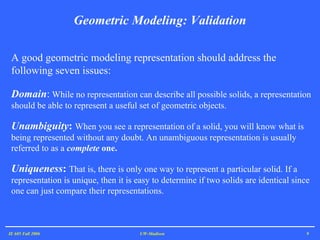 Geometric Modeling: Validation IE 605 Fall 2006 UW-Madison A good geometric modeling representation should address the following seven issues:   Domain :  While no representation can describe all possible solids, a representation should be able to represent a useful set of geometric objects.  Unambiguity :  When you see a representation of a solid, you will know what is being represented without any doubt. An unambiguous representation is usually referred to as a  complete  one.  Uniqueness :  That is, there is only one way to represent a particular solid. If a representation is unique, then it is easy to determine if two solids are identical since one can just compare their representations.  