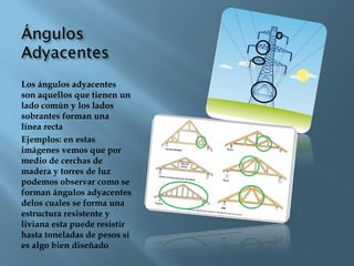Los ángulos adyacentes
son aquellos que tienen un
lado común y los lados
sobrantes forman una
línea recta
Ejemplos: en estas
imágenes vemos que por
medio de cerchas de
madera y torres de luz
podemos observar como se
forman ángulos adyacentes
delos cuales se forma una
estructura resistente y
liviana esta puede resistir
hasta toneladas de pesos si
es algo bien diseñado
 