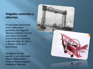 Si una recta transversal
corta a dos rectas
paralelas, los ángulos
alternos externos son los
que están en la parte
exterior de las paralelas
a distinto lado de ellas y
a distinto lado de la
transversal.
Ejemplos: En este
puente y en este avión
clásico observamos
como se hacen ángulos
externos y alternos.
 