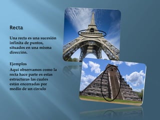 Una recta es una sucesión
infinita de puntos,
situados en una misma
dirección.
Ejemplos
Aquí observamos como la
recta hace parte es estas
estructuras las cuales
están encerradas por
medio de un circulo
 