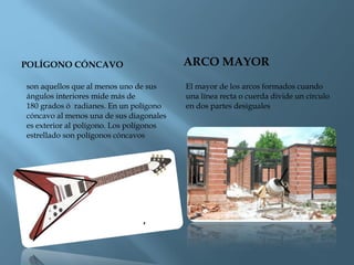 POLÍGONO CÓNCAVO ARCO MAYOR
son aquellos que al menos uno de sus
ángulos interiores mide más de
180 grados ó  radianes. En un polígono
cóncavo al menos una de sus diagonales
es exterior al polígono. Los polígonos
estrellado son polígonos cóncavos
El mayor de los arcos formados cuando
una línea recta o cuerda divide un círculo
en dos partes desiguales
 