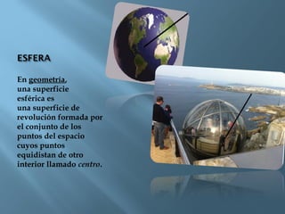 En geometría,
una superficie
esférica es
una superficie de
revolución formada por
el conjunto de los
puntos del espacio
cuyos puntos
equidistan de otro
interior llamado centro.
 