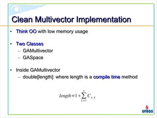 Clean Multivector ImplementationClean Multivector Implementation
• Think OOThink OO with low memory usagewith low memory usage
• Two ClassesTwo Classes
– GAMultivectorGAMultivector
– GASpaceGASpace
• Inside GAMultivectorInside GAMultivector
– double[length]: where length is adouble[length]: where length is a compile timecompile time methodmethod
length=1∑
k=1
n
Cn ,k
 