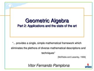 Geometric Algebra
     Part 2: Applications and the state of the art




 “... provides a single, simple mathematical framework which 
eliminates the plethora of diverse mathematical descriptions and 
                          techniques”
                                        [McRobie and Lasenby, 1999]



              Vitor Fernando Pamplona
 