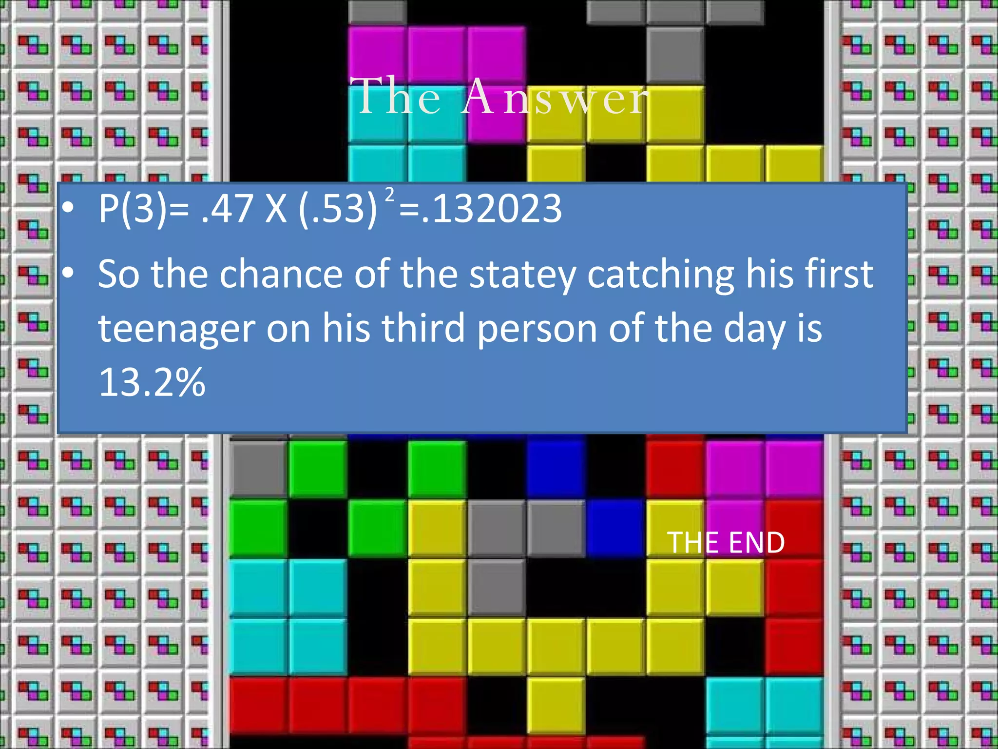The Answer P(3)= .47 X (.53) =.132023 So the chance of the statey catching his first teenager on his third person of the day is 13.2% 2 THE END