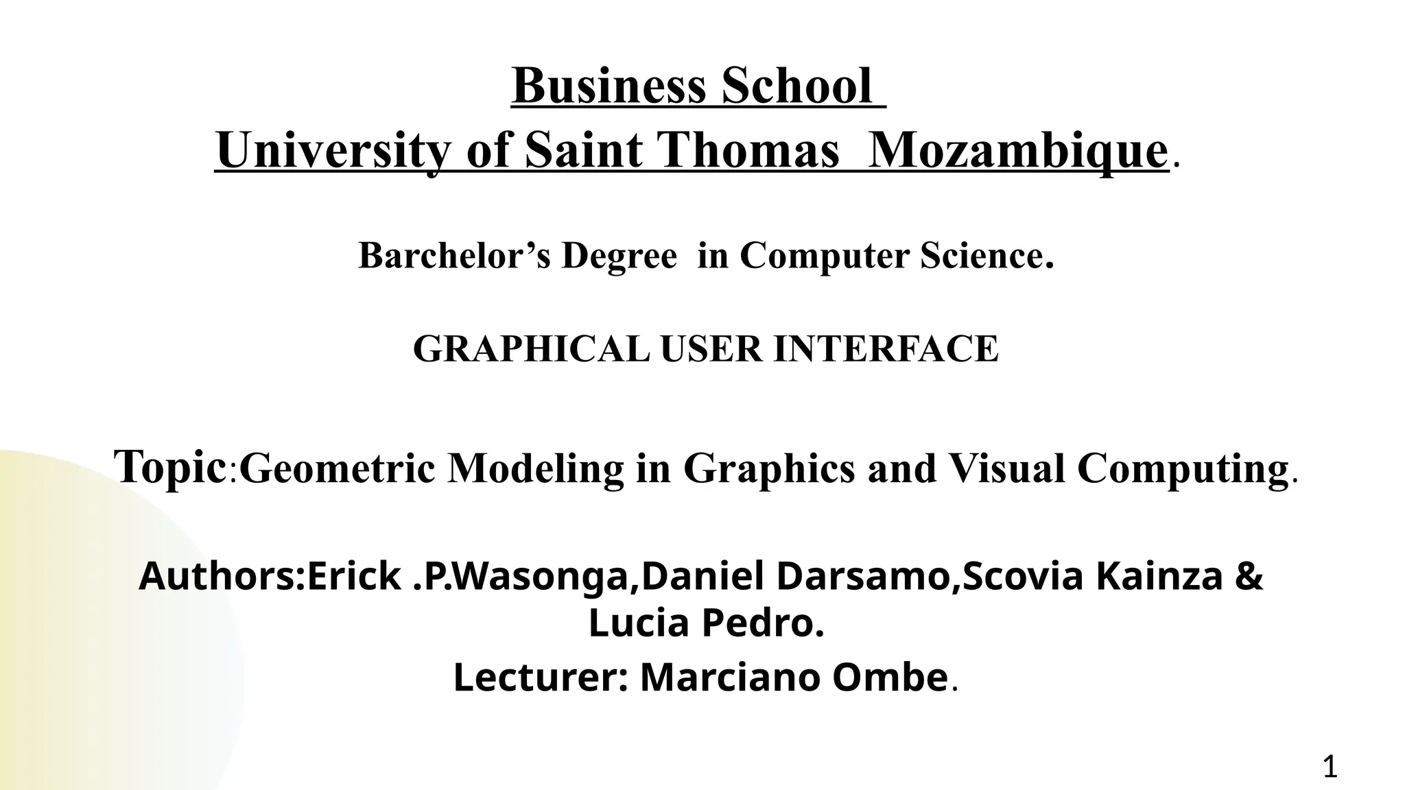 Business School
University of Saint Thomas Mozambique.
Barchelor’s Degree in Computer Science.
GRAPHICAL USER INTERFACE
Topic:Geometric Modeling in Graphics and Visual Computing.
Authors:Erick .P.Wasonga,Daniel Darsamo,Scovia Kainza &
Lucia Pedro.
Lecturer: Marciano Ombe.
1
 