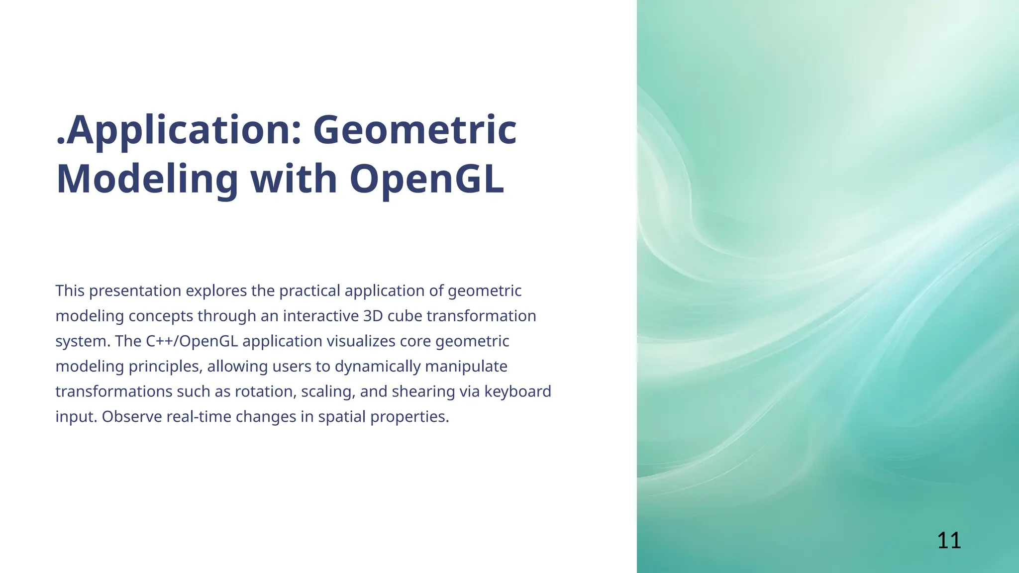 .Application: Geometric
Modeling with OpenGL
This presentation explores the practical application of geometric
modeling concepts through an interactive 3D cube transformation
system. The C++/OpenGL application visualizes core geometric
modeling principles, allowing users to dynamically manipulate
transformations such as rotation, scaling, and shearing via keyboard
input. Observe real-time changes in spatial properties.
11
 