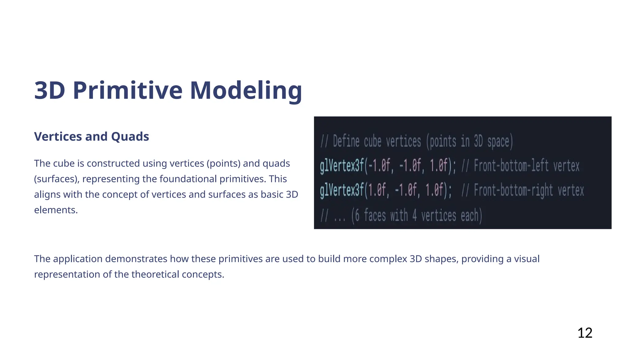 3D Primitive Modeling
Vertices and Quads
The cube is constructed using vertices (points) and quads
(surfaces), representing the foundational primitives. This
aligns with the concept of vertices and surfaces as basic 3D
elements.
The application demonstrates how these primitives are used to build more complex 3D shapes, providing a visual
representation of the theoretical concepts.
12
 
